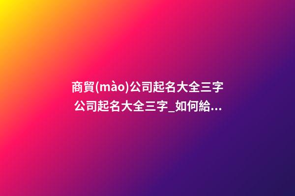 商貿(mào)公司起名大全三字 公司起名大全三字_如何給公司起名